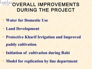 OVERALL IMPROVEMENTS
      DURING THE PROJECT

• Water for Domestic Use
• Land Development
• Protective Kharif Irrigation and Improved
 paddy cultivation

• Initiation of cultivation during Rabi
• Model for replication by line department
 