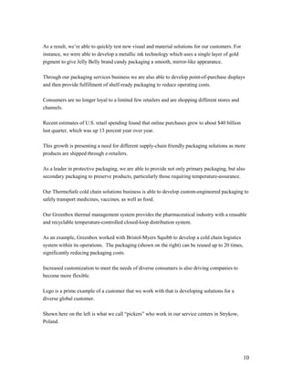 As a result, we’re able to quickly test new visual and material solutions for our customers. For
instance, we were able to develop a metallic ink technology which uses a single layer of gold
pigment to give Jelly Belly brand candy packaging a smooth, mirror-like appearance.

Through our packaging services business we are also able to develop point-of-purchase displays
and then provide fulfillment of shelf-ready packaging to reduce operating costs.

Consumers are no longer loyal to a limited few retailers and are shopping different stores and
channels.

Recent estimates of U.S. retail spending found that online purchases grew to about $40 billion
last quarter, which was up 13 percent year over year.

This growth is presenting a need for different supply-chain friendly packaging solutions as more
products are shipped through e-retailers.

As a leader in protective packaging, we are able to provide not only primary packaging, but also
secondary packaging to preserve products, particularly those requiring temperature-assurance.

Our ThermoSafe cold chain solutions business is able to develop custom-engineered packaging to
safely transport medicines, vaccines, as well as food.

Our Greenbox thermal management system provides the pharmaceutical industry with a reusable
and recyclable temperature-controlled closed-loop distribution system.

As an example, Greenbox worked with Bristol-Myers Squibb to develop a cold chain logistics
system within its operations. The packaging (shown on the right) can be reused up to 20 times,
significantly reducing packaging costs.

Increased customization to meet the needs of diverse consumers is also driving companies to
become more flexible.

Lego is a prime example of a customer that we work with that is developing solutions for a
diverse global customer.

Shown here on the left is what we call “pickers” who work in our service centers in Strykow,
Poland.




                                                                                                   10
 