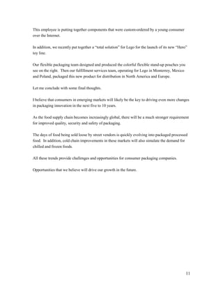 This employee is putting together components that were custom-ordered by a young consumer
over the Internet.

In addition, we recently put together a “total solution” for Lego for the launch of its new “Hero”
toy line.

Our flexible packaging team designed and produced the colorful flexible stand-up pouches you
see on the right. Then our fulfillment services team, operating for Lego in Monterrey, Mexico
and Poland, packaged this new product for distribution in North America and Europe.

Let me conclude with some final thoughts.

I believe that consumers in emerging markets will likely be the key to driving even more changes
in packaging innovation in the next five to 10 years.

As the food supply chain becomes increasingly global, there will be a much stronger requirement
for improved quality, security and safety of packaging.

The days of food being sold loose by street vendors is quickly evolving into packaged processed
food. In addition, cold chain improvements in these markets will also simulate the demand for
chilled and frozen foods.

All these trends provide challenges and opportunities for consumer packaging companies.

Opportunities that we believe will drive our growth in the future.




                                                                                                 11
 