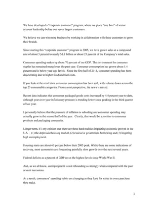 We have developed a “corporate customer” program, where we place “one face” of senior
account leadership before our seven largest customers.

We believe we can win more business by working in collaboration with these customers to grow
their brands.

Since starting this “corporate customer” program in 2005, we have grown sales at a compound
rate of about 5 percent to nearly $1.1 billion or about 25 percent of the Company’s total sales.

Consumer spending makes up about 70 percent of our GDP. The environment for consumer
staples has remained muted over the past year. Consumer consumption has grown about 1.4
percent and is below year-ago levels. Since the first half of 2011, consumer spending has been
decelerating due to higher food and fuel costs.

If you look at the retail data, consumer consumption has been soft, with volume down across the
top 25 consumable categories. From a cost perspective, the news is mixed.

Recent data indicates that consumer packaged goods costs increased by 4.4 percent year-to-date,
although year-over-year inflationary pressure is trending lower since peaking in the third quarter
of last year.

I personally believe that the pressure of inflation is subsiding and consumer spending may
actually grow in the second half of the year. Clearly, that would be a positive to consumer
products and packaging companies.

Longer term, it’s my opinion that there are three hard realities impacting economic growth in the
U.S. – (1) the depressed housing market, (2) excessive government borrowing and (3) lingering
high unemployment.

Housing starts are about 60 percent below their 2005 peak. While there are some indications of
recovery, most economists are forecasting painfully slow growth over the next several years.

Federal deficits as a percent of GDP are at the highest levels since World War II.

And, as we all know, unemployment is not rebounding as strongly when compared with the past
several recessions.

As a result, consumers’ spending habits are changing as they look for value in every purchase
they make.


                                                                                                     3
 