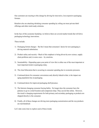 Our customers are reacting to this change by driving for innovative, less-expensive packaging
formats.

Retailers also are attacking shrinking consumer spending by rolling out more private-label
offerings and other retail-ready solutions.



In the face of this economic backdrop, we believe there are several market trends that will drive
packaging technology innovations.

These include:

1) Packaging format changes – By this I mean that consumers’ desire for new packaging is
   driving material substitution.

2) Product safety and security - Much of this emphasis is being driven by new science, supply
   chain problems and, in some cases – by emotions.

3) Sustainability - Depending upon your point of view this is either one of the most important or
   least important trends in packaging today.

4) The clear bifurcation that is occurring in consumer spending due to economic pressures.

5) Continued desire for consumer convenience and, directly linked to that, is the impact our
   aging population has on packaging.

6) Continued desire for improved packaging shelf presence.

7) The Internet changing consumer buying habits. No longer does the consumer have the
   patience to go to a retail location and comparison shop. They can do that online. However,
   this trend is changing requirements for both primary and secondary packaging as products are
   shipped directly to the consumer.

8) Finally, all of these changes are driving more packaging customization and the way products
   are merchandised.

Let’s take some time to explore each of these trends.




                                                                                                    4
 