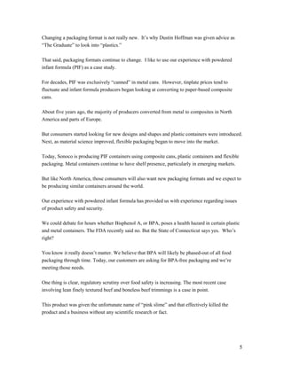 Changing a packaging format is not really new. It’s why Dustin Hoffman was given advice as
“The Graduate” to look into “plastics.”

That said, packaging formats continue to change. I like to use our experience with powdered
infant formula (PIF) as a case study.

For decades, PIF was exclusively “canned” in metal cans. However, tinplate prices tend to
fluctuate and infant formula producers began looking at converting to paper-based composite
cans.

About five years ago, the majority of producers converted from metal to composites in North
America and parts of Europe.

But consumers started looking for new designs and shapes and plastic containers were introduced.
Next, as material science improved, flexible packaging began to move into the market.

Today, Sonoco is producing PIF containers using composite cans, plastic containers and flexible
packaging. Metal containers continue to have shelf presence, particularly in emerging markets.

But like North America, those consumers will also want new packaging formats and we expect to
be producing similar containers around the world.

Our experience with powdered infant formula has provided us with experience regarding issues
of product safety and security.

We could debate for hours whether Bisphenol A, or BPA, poses a health hazard in certain plastic
and metal containers. The FDA recently said no. But the State of Connecticut says yes. Who’s
right?

You know it really doesn’t matter. We believe that BPA will likely be phased-out of all food
packaging through time. Today, our customers are asking for BPA-free packaging and we’re
meeting those needs.

One thing is clear, regulatory scrutiny over food safety is increasing. The most recent case
involving lean finely textured beef and boneless beef trimmings is a case in point.

This product was given the unfortunate name of “pink slime” and that effectively killed the
product and a business without any scientific research or fact.




                                                                                                  5
 