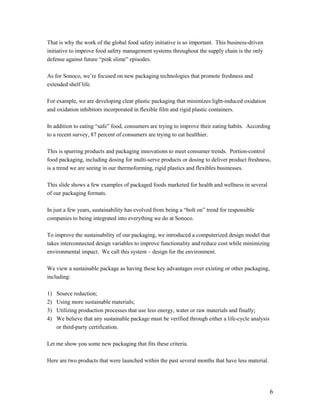 That is why the work of the global food safety initiative is so important. This business-driven
initiative to improve food safety management systems throughout the supply chain is the only
defense against future “pink slime” episodes.

As for Sonoco, we’re focused on new packaging technologies that promote freshness and
extended shelf life.

For example, we are developing clear plastic packaging that minimizes light-induced oxidation
and oxidation inhibitors incorporated in flexible film and rigid plastic containers.

In addition to eating “safe” food, consumers are trying to improve their eating habits. According
to a recent survey, 87 percent of consumers are trying to eat healthier.

This is spurring products and packaging innovations to meet consumer trends. Portion-control
food packaging, including dosing for multi-serve products or dosing to deliver product freshness,
is a trend we are seeing in our thermoforming, rigid plastics and flexibles businesses.

This slide shows a few examples of packaged foods marketed for health and wellness in several
of our packaging formats.

In just a few years, sustainability has evolved from being a “bolt on” trend for responsible
companies to being integrated into everything we do at Sonoco.

To improve the sustainability of our packaging, we introduced a computerized design model that
takes interconnected design variables to improve functionality and reduce cost while minimizing
environmental impact. We call this system – design for the environment.

We view a sustainable package as having these key advantages over existing or other packaging,
including:

1)   Source reduction;
2)   Using more sustainable materials;
3)   Utilizing production processes that use less energy, water or raw materials and finally;
4)   We believe that any sustainable package must be verified through either a life-cycle analysis
     or third-party certification.

Let me show you some new packaging that fits these criteria.

Here are two products that were launched within the past several months that have less material.




                                                                                                     6
 