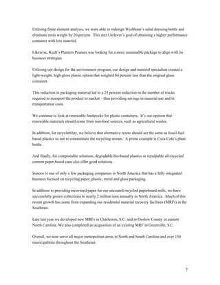 Utilizing finite element analysis, we were able to redesign Wishbone’s salad dressing bottle and
eliminate resin weight by 20 percent. This met Unilever’s goal of obtaining a higher performance
container with less material.

Likewise, Kraft’s Planters Peanuts was looking for a more sustainable package to align with its
business strategies.

Utilizing our design for the environment program, our design and material specialists created a
light-weight, high-gloss plastic option that weighed 84 percent less than the original glass
container.

This reduction in packaging material led to a 25 percent reduction in the number of trucks
required to transport the product to market – thus providing savings in material use and in
transportation costs.

We continue to look at renewable feedstocks for plastic containers. It’s our opinion that
renewable materials should come from non-food sources, such as agricultural wastes.

In addition, for recyclability, we believe that alternative resins should act the same as fossil-fuel
based plastics so not to contaminate the recycling stream. A prime example is Coca Cola’s plant
bottle.

And finally, for compostable solutions, degradable bio-based plastics or repulpable all-recycled
content paper-based cans also offer good solutions.

Sonoco is one of only a few packaging companies in North America that has a fully integrated
business focused on recycling paper, plastic, metal and glass packaging.

In addition to providing recovered paper for our uncoated recycled paperboard mills, we have
successfully grown collections to nearly 2 million tons annually in North America. Much of this
recent growth has come from expanding our residential material recovery facilities (MRFs) in the
Southeast.

Late last year we developed new MRFs in Charleston, S.C. and in Onslow County in eastern
North Carolina. We also completed an acquisition of an existing MRF in Greenville, S.C.

Overall, we now serve all major metropolitan areas in North and South Carolina and over 150
municipalities throughout the Southeast.




                                                                                                    7
 