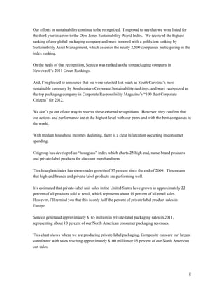 Our efforts in sustainability continue to be recognized. I’m proud to say that we were listed for
the third year in a row to the Dow Jones Sustainability World Index. We received the highest
ranking of any global packaging company and were honored with a gold class ranking by
Sustainability Asset Management, which assesses the nearly 2,500 companies participating in the
index ranking.

On the heels of that recognition, Sonoco was ranked as the top packaging company in
Newsweek’s 2011 Green Rankings.

And, I’m pleased to announce that we were selected last week as South Carolina’s most
sustainable company by Southeastern Corporate Sustainability rankings; and were recognized as
the top packaging company in Corporate Responsibility Magazine’s “100 Best Corporate
Citizens” for 2012.

We don’t go out of our way to receive these external recognitions. However, they confirm that
our actions and performance are at the highest level with our peers and with the best companies in
the world.

With median household incomes declining, there is a clear bifurcation occurring in consumer
spending.

Citigroup has developed an “hourglass” index which charts 25 high-end, name-brand products
and private-label products for discount merchandisers.

This hourglass index has shown sales growth of 57 percent since the end of 2009. This means
that high-end brands and private-label products are performing well.

It’s estimated that private-label unit sales in the United States have grown to approximately 22
percent of all products sold at retail, which represents about 19 percent of all retail sales.
However, I’ll remind you that this is only half the percent of private label product sales in
Europe.

Sonoco generated approximately $165 million in private-label packaging sales in 2011,
representing about 10 percent of our North American consumer packaging revenues.

This chart shows where we are producing private-label packaging. Composite cans are our largest
contributor with sales reaching approximately $100 million or 15 percent of our North American
can sales.




                                                                                                   8
 