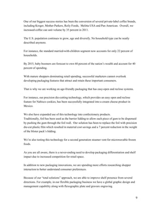 One of our biggest success stories has been the conversion of several private-label coffee brands,
including Kroger, Mother Parkers, Reily Foods, Melitta USA and Pan American. Overall, we
increased coffee can unit volume by 35 percent in 2011.

The U.S. population continues to grow, age and diversify. No household type can be neatly
described anymore.

For instance, the standard married-with-children segment now accounts for only 22 percent of
households.

By 2015, baby boomers are forecast to own 60 percent of the nation’s wealth and account for 40
percent of spending.

With mature shoppers dominating retail spending, successful marketers cannot overlook
developing packaging features that attract and retain these important consumers.

That is why we are working on age-friendly packaging that has easy-open and reclose systems.

For instance, our precision die-cutting technology, which provides an easy open and reclose
feature for Nabisco cookies, has been successfully integrated into a cream cheese product in
Mexico.

We also have expanded use of this technology into confectionery products.
Traditionally, foil has been used as the barrier lidding to allow each piece of gum to be dispensed
by pushing the gum through the foil wall. Our solution has been to replace the foil with precision
die-cut plastic film which resulted in material cost savings and a 7 percent reduction in the weight
of the blister pack’s lidding.

We’re also testing this technology for a second generation steamer vent for microwavable frozen
foods.

As you are all aware, there is a never-ending need to develop packaging differentiation and shelf
impact due to increased competition for retail space.

In addition to new packaging innovations, we are spending more efforts researching shopper
interaction to better understand consumer preferences.

Because of our “total solutions” approach, we are able to improve shelf presence from several
directions. For example, in our flexible packaging business we have a global graphic design and
management capability along with flexographic plate and gravure engraving.


                                                                                                    9
 