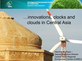 …innovations, clocks and
clouds in Central Asia
Heinrich W. Wyes –
Deputy Executive Director
Central Asian Regional
Environment Centre (CAREC)
 