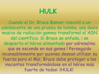 Cuando el Dr. Bruce Banner rescató a un
adolescente de una prueba de bomba, una dosis
masiva de radiación gamma transformó el ADN
del científico. Si Bruce se enfada, ¡ se
despierta el héroe alimentado por adrenalina
que se esconde en sus genes ! Perseguido
incansablemente por quienes desean utilizar su
fuerza para el Mal, Bruce debe proteger a los
inocentes transformándose en el héroe más
fuerte de todos: ¡HULK!
HULK
 