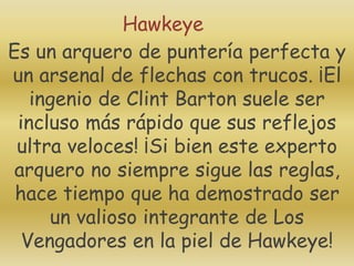 Es un arquero de puntería perfecta y
un arsenal de flechas con trucos. ¡El
ingenio de Clint Barton suele ser
incluso más rápido que sus reflejos
ultra veloces! ¡Si bien este experto
arquero no siempre sigue las reglas,
hace tiempo que ha demostrado ser
un valioso integrante de Los
Vengadores en la piel de Hawkeye!
Hawkeye
 