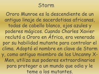 Ororo Munroe es la descendiente de un
antiguo linaje de sacerdotisas africanas,
todas de cabello blanco, ojos azules y
poderes mágicos. Cuando Charles Xavier
reclutó a Ororo en África, era venerada
por su habilidad mutante para controlar el
clima. Adoptó el nombre en clave de Storm
y, como antiguo miembro de los Uncanny X-
Men, utiliza sus poderes extraordinarios
para proteger a un mundo que odia y le
teme a los mutantes.
Storm
 