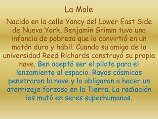 Nacido en la calle Yancy del Lower East Side
de Nueva York, Benjamin Grimm tuvo una
infancia de pobreza que lo convirtió en un
matón duro y hábil. Cuando su amigo de la
universidad Reed Richards construyó su propia
nave, Ben aceptó ser el piloto para el
lanzamiento al espacio. Rayos cósmicos
penetraron la nave y lo obligaron a hacer un
aterrizaje forzoso en la Tierra. La radiación
los mutó en seres superhumanos.
La Mole
 