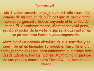 Matt valientemente empujó a un extraño fuera del
camino de un camión de químicos que se aproximaba
con un cargamento tóxico, cayendo el letal líquido
sobre Él. Asombrosamente, Matt sobrevivió pero,
perdió el poder de la vista, y sus sentidos restantes
se potenciaron hasta niveles impensados.
Matt logró un dominio absoluto de sus sentidos y se
convirtió en un luchador formidable. Durante el día,
trabaja como abogado para enderezar el sistema legal
desde adentro. Por las noches, Matt toma la justicia
en sus propias manos como Daredevil, el hombre sin
miedo.
Daredevil
 