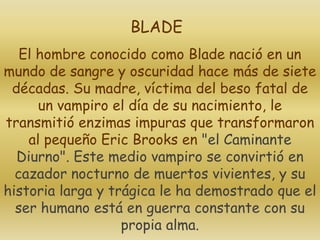 El hombre conocido como Blade nació en un
mundo de sangre y oscuridad hace más de siete
décadas. Su madre, víctima del beso fatal de
un vampiro el día de su nacimiento, le
transmitió enzimas impuras que transformaron
al pequeño Eric Brooks en "el Caminante
Diurno". Este medio vampiro se convirtió en
cazador nocturno de muertos vivientes, y su
historia larga y trágica le ha demostrado que el
ser humano está en guerra constante con su
propia alma.
BLADE
 