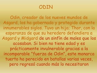 Odin, creador de los nueves mundos de
Asgard, los ha gobernado y protegido durante
innumerables siglos. Tuvo un hijo; Thor, con la
esperanza de que su heredero defendiera a
Asgard y Midgard de un sinfín de males que los
acosaban. Si bien no tiene edad y es
prácticamente invulnerable gracias a la
incomparable "fuerza de Odin", este monarca
tuerto ha perecido en batallas varias veces,
pero regresó cuando más lo necesitaron
ODIN
 