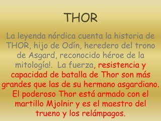 La leyenda nórdica cuenta la historia de
THOR, hijo de Odín, heredero del trono
de Asgard, reconocido héroe de la
mitología!. La fuerza, resistencia y
capacidad de batalla de Thor son más
grandes que las de su hermano asgardiano.
El poderoso Thor está armado con el
martillo Mjolnir y es el maestro del
trueno y los relámpagos.
THOR
 
