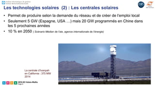 HES-SO Valais-Wallis
Page 9
• Permet de produire selon la demande du réseau et de créer de l’emploi local
• Seulement 5 GW (Espagne, USA …) mais 20 GW programmés en Chine dans
les 5 prochaines années
• 10 % en 2050 ( Scénario Médian de l’aie, agence internationale de l’énergie)
Les technologies solaires (2) : Les centrales solaires
La centrale d’Ivanpah
en Californie : 375 MW
2014
 