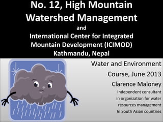 No. 12, High Mountain
Watershed Management
and
International Center for Integrated
Mountain Development (ICIMOD)
Kathmandu, Nepal
Water and Environment
Course, June 2013
Clarence Maloney
Independent consultant
in organization for water
resources management
In South Asian countries
 