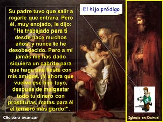 El hijo pródigo Clic para avanzar Iglesia en Daimiel Su padre tuvo que salir a rogarle que entrara. Pero él, muy enojado, le dijo: "He trabajado para ti desde hace muchos años, y nunca te he desobedecido. Pero a mí jamás me has dado siquiera un cabrito para que haga una fiesta con mis amigos. ¡Y ahora que vuelve ese hijo tuyo, después de malgastar todo tu dinero con prostitutas, matas para él el ternero más gordo!".  