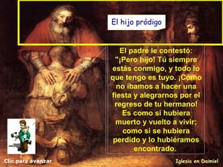 Clic para avanzar Iglesia en Daimiel El padre le contestó: "¡Pero hijo! Tú siempre estás conmigo, y todo lo que tengo es tuyo. ¡Cómo no íbamos a hacer una fiesta y alegrarnos por el regreso de tu hermano! Es como si hubiera muerto y vuelto a vivir; como si se hubiera perdido y lo hubiéramos encontrado .   El hijo pródigo 