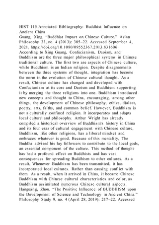 HIST 115 Annotated Bibliography: Buddhist Influence on
Ancient China
Guang, Xing. “Buddhist Impact on Chinese Culture.” Asian
Philosophy 23, no. 4 (2013): 305–22. Accessed September 4,
2021. https://doi.org/10.1080/09552367.2013.831606
According to Xing Guang, Confucianism, Daoism, and
Buddhism are the three major philosophical systems in Chinese
traditional culture. The first two are aspects of Chinese culture,
while Buddhism is an Indian religion. Despite disagreements
between the three systems of thought, integration has become
the norm in the evolution of Chinese cultural thought. As a
result, Chinese culture has changed and developed with
Confucianism at its core and Daoism and Buddhism supporting
it by merging the three religions into one. Buddhism introduced
new concepts and thought to China, encouraging, among other
things, the development of Chinese philosophy, ethics, dialect,
poetry, arts, faiths, and common belief. However, Buddhism is
not a culturally confined religion. It incorporates and adapts
local culture and philosophy. Arthur Wright has already
compiled a historical overview of Buddhism's history in China
and its four eras of cultural engagement with Chinese culture.
Buddhism, like other religions, has a liberal mindset and
embraces whatever is good. Because of this mentality, The
Buddha advised his lay followers to contribute to the local gods,
an essential component of the culture. This method of thought
has had a profound effect on Buddhists and has vast
consequences for spreading Buddhism to other cultures. As a
result, Whenever Buddhism has been transmitted, it has
incorporated local cultures. Rather than causing conflict with
them. As a result, when it arrived in China, it became Chinese
Buddhism with Chinese cultural characteristics and color, as
Buddhism assimilated numerous Chinese cultural aspects.
Hanguang, Zhou. “The Positive Influence of BUDDHISM upon
the Development of Science and Technology in Ancient China.”
Philosophy Study 9, no. 4 (April 28, 2019): 217–22. Accessed
 