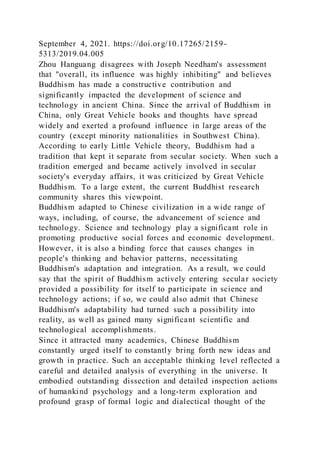 September 4, 2021. https://doi.org/10.17265/2159-
5313/2019.04.005
Zhou Hanguang disagrees with Joseph Needham's assessment
that "overall, its influence was highly inhibiting" and believes
Buddhism has made a constructive contribution and
significantly impacted the development of science and
technology in ancient China. Since the arrival of Buddhism in
China, only Great Vehicle books and thoughts have spread
widely and exerted a profound influence in large areas of the
country (except minority nationalities in Southwest China).
According to early Little Vehicle theory, Buddhism had a
tradition that kept it separate from secular society. When such a
tradition emerged and became actively involved in secular
society's everyday affairs, it was criticized by Great Vehicle
Buddhism. To a large extent, the current Buddhist research
community shares this viewpoint.
Buddhism adapted to Chinese civilization in a wide range of
ways, including, of course, the advancement of science and
technology. Science and technology play a significant role in
promoting productive social forces and economic development.
However, it is also a binding force that causes changes in
people's thinking and behavior patterns, necessitating
Buddhism's adaptation and integration. As a result, we could
say that the spirit of Buddhism actively entering secular society
provided a possibility for itself to participate in science and
technology actions; if so, we could also admit that Chinese
Buddhism's adaptability had turned such a possibility into
reality, as well as gained many significant scientific and
technological accomplishments.
Since it attracted many academics, Chinese Buddhism
constantly urged itself to constantly bring forth new ideas and
growth in practice. Such an acceptable thinking level reflected a
careful and detailed analysis of everything in the universe. It
embodied outstanding dissection and detailed inspection actions
of humankind psychology and a long-term exploration and
profound grasp of formal logic and dialectical thought of the
 