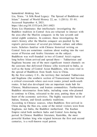 humankind thinking law.
Liu, Xinru. “A Silk Road Legacy: The Spread of Buddhism and
Islam.” Journal of World History 22, no. 1 (2011): 55–81.
Accessed September 4, 2021.
https://doi.org/10.1353/jwh.2011.0021
Xinru Liu illuminates that intellectuals investigating the
Buddhist tradition in Central Asia are reluctant to interact with
the area after the Muslim conquests in the late seventh and
initial eighth centuries. In contrast, those investigating the
state's history after the Muslim conquest are puzzled by the
region's perseverance of several pre-Islamic culture and ethnic
traits. Scholars familiar with Chinese historical writing on
Central Asia are sometimes cautious about wading into the vast
ocean of Persian and Arabic literature on the subject.
Buddhism was well-founded in two of Central Asia's regions
long before Islam arrived and spread there— Tukharistan and
Sogdiana became one of the most significant transit channels on
the caravans that delivered Chinese silks westward to India, as
well as the home of Central Asian Buddhists, who were vital in
the spread of Buddhism from South Asia to China.
By the first century C.E., the territory that included Tukharistan
and Sogdiana (the southern section of Transoxiana) had become
a critical crossroads where east-west routes joined north-south
routes. It had also developed into an important trade hub for
Chinese, Mediterranean, and Iranian commodities. Furthermore,
Buddhist missionaries from India, including some who planned
to continue to China, relocated to the area, putting them at the
heart of the economic activities. The highly successful fusion of
Indian, Iranian, and Greek aesthetic traditions.
According to Chinese sources, when Buddhists first arrived in
China during the Han era, some of the initial visitors were from
Sogdiana, not India, the Buddhist motherland. The Kushan
Empire ruled both northern India and Central Asia during the
period. In Chinese Buddhist literature, Kanishka, the most
powerful Kushan king who reigned between the first and second
centuries, is a well-known royal patron.
 