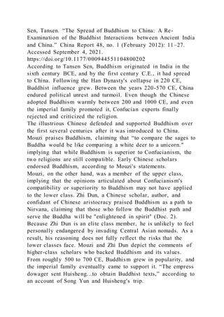 Sen, Tansen. “The Spread of Buddhism to China: A Re-
Examination of the Buddhist Interactions between Ancient India
and China.” China Report 48, no. 1 (February 2012): 11–27.
Accessed September 4, 2021.
https://doi.org/10.1177/000944551104800202
According to Tansen Sen, Buddhism originated in India in the
sixth century BCE, and by the first century C.E., it had spread
to China. Following the Han Dynasty's collapse in 220 CE,
Buddhist influence grew. Between the years 220-570 CE, China
endured political unrest and turmoil. Even though the Chinese
adopted Buddhism warmly between 200 and 1000 CE, and even
the imperial family promoted it, Confucian experts finally
rejected and criticized the religion.
The illustrious Chinese defended and supported Buddhism over
the first several centuries after it was introduced to China.
Mouzi praises Buddhism, claiming that “to compare the sages to
Buddha would be like comparing a white deer to a unicorn."
implying that while Buddhism is superior to Confucianism, the
two religions are still compatible. Early Chinese scholars
endorsed Buddhism, according to Mouzi's statements.
Mouzi, on the other hand, was a member of the upper class,
implying that the opinions articulated about Confucianism's
compatibility or superiority to Buddhism may not have applied
to the lower class. Zhi Dun, a Chinese scholar, author, and
confidant of Chinese aristocracy praised Buddhism as a path to
Nirvana, claiming that those who follow the Buddhist path and
serve the Buddha will be "enlightened in spirit" (Doc. 2).
Because Zhi Dun is an elite class member, he is unlikely to feel
personally endangered by invading Central Asian nomads. As a
result, his reasoning does not fully reflect the risks that the
lower classes face. Mouzi and Zhi Dun depict the comments of
higher-class scholars who backed Buddhism and its values.
From roughly 500 to 700 CE, Buddhism grew in popularity, and
the imperial family eventually came to support it. “The empress
dowager sent Huisheng...to obtain Buddhist texts,” according to
an account of Song Yun and Huisheng's trip.
 