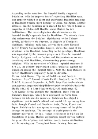 According to the narrative, the imperial family supported
Buddhism, with the empress herself requesting Buddhist texts.
The emperor wished to adopt and understand Buddhist teachings
as Buddhism became more popular in China. Wu Zetian, another
empress, had the Fengxian cave erected for her, which houses a
magnificent 55-foot-tall Buddha statue flanked by two
bodhisattvas. The cave's depiction also demonstrates the
imperial family's appreciation for Buddhism. The statue's sheer
size underscores the Buddha's significance to the Chinese
people, particularly the empress. A diagram of Chang'an's
significant religious buildings, derived from Mark Edward
Lewis' China's Cosmopolitan Empire, shows that most of the
structures were Buddhist. According to the paradigm, Buddhism
was supported by the common people as well as the imperial
family. Religions such as Daoism and Zoroastrianism are seen
coexisting with Buddhism, demonstrating peace amongst
religions. With the restoration of China's imperial structure in
570 CE, the dynasty experienced almost universal support for
Buddhism among the imperial family. With the Tang Dynasty in
power, Buddhism's popularity began to dwindle.
Verma, Alok Kumar. “Spread of Buddhism and Peace in
Southeast Asia.” Journal of Asia Pacific Studies 6, no. 2 (2021):
213–27. Accessed September 4, 2021. https://eds-b-ebscohost-
com.ezproxy.umgc.edu/eds/pdfviewer/pdfviewer?vid=5&sid=3d
f5dd9c-c462-431e-93ef-08ce546b9522%40sessionmgr102
Alok Kumar Verma explains that Buddhism arose from the
Buddha's teachings, which have originated in North India
between the 6th and 4th centuries. Buddhism has played a
significant part in Asia's cultural and social life, spreading from
India through Central and Southeast Asia, China, Korea, and
Japan. Buddhism has now spread to every corner of the globe
through its teachings. The message of world peace is the
primary motivation for this. Human civilization is built on the
foundation of peace. Human civilization cannot survive without
the principles of peace, and without peace, human civilization
will be meaningless. Throughout human history, however,
 
