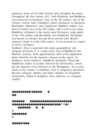 numerous forms of war and violence have disrupted the peace.
Throughout the first century B.C., both Hinduism and Buddhism
were practiced in Southeast Asia. In the 7th century, one of the
Chinese visitors built a Buddhist school institution in Indonesia.
Borobudur, Indonesia's most significant Buddhist temple, was
built in central Java in the 9th century and is still in use today.
Buddhism collapsed in the region once Srivijaya's reign ended
in the 13th century and Borobudur was abandoned. Borobudur
was buried in volcanic ash and forest growth until British
explorers found it in the 19th century. It was located in a region
of active volcanoes.
Southeast Asia is separated into major geographical and
religious divisions. It is a large-scale form of Buddhism that
Muslims practice. With approximately 40% of the population,
Sunni Muslims are the majority religion in this region. In
Southeast Asian countries, Buddhism (primarily Theravada
Buddhism) comes in second, followed by Christianity, which
has the majority of its followers in the Philippines. As a result,
nearly every country in Southeast Asia is religiously pluralistic.
Because religious identity and ethnic identity are frequently
inextricably linked in Southeast Asia, ethnicity is a religious
conflict.
�������������� �
��
������ ��������������������
�����������������������!"#$�%
������" � �
&
�������
&
�����'���
 