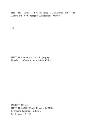 HIST 115 - Annotated Webliography AssignmentHIST 115 -
Annotated Webliography Assignment Rubric
12
HIST 115 Annotated Webliography:
Buddhist Influence on Ancient China
INSERT NAME
HIST 115 6380 World History I (2218)
Professor Norman Rothman
September 22, 2021
 