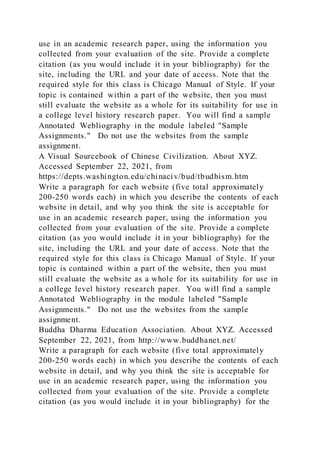 use in an academic research paper, using the information you
collected from your evaluation of the site. Provide a complete
citation (as you would include it in your bibliography) for the
site, including the URL and your date of access. Note that the
required style for this class is Chicago Manual of Style. If your
topic is contained within a part of the website, then you must
still evaluate the website as a whole for its suitability for use in
a college level history research paper. You will find a sample
Annotated Webliography in the module labeled "Sample
Assignments." Do not use the websites from the sample
assignment.
A Visual Sourcebook of Chinese Civilization. About XYZ.
Accessed September 22, 2021, from
https://depts.washington.edu/chinaciv/bud/tbudhism.htm
Write a paragraph for each website (five total approximately
200-250 words each) in which you describe the contents of each
website in detail, and why you think the site is acceptable for
use in an academic research paper, using the information you
collected from your evaluation of the site. Provide a complete
citation (as you would include it in your bibliography) for the
site, including the URL and your date of access. Note that the
required style for this class is Chicago Manual of Style. If your
topic is contained within a part of the website, then you must
still evaluate the website as a whole for its suitability for use in
a college level history research paper. You will find a sample
Annotated Webliography in the module labeled "Sample
Assignments." Do not use the websites from the sample
assignment.
Buddha Dharma Education Association. About XYZ. Accessed
September 22, 2021, from http://www.buddhanet.net/
Write a paragraph for each website (five total approximately
200-250 words each) in which you describe the contents of each
website in detail, and why you think the site is acceptable for
use in an academic research paper, using the information you
collected from your evaluation of the site. Provide a complete
citation (as you would include it in your bibliography) for the
 