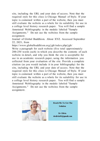 site, including the URL and your date of access. Note that the
required style for this class is Chicago Manual of Style. If your
topic is contained within a part of the website, then you must
still evaluate the website as a whole for its suitability for use in
a college level history research paper. You will find a sample
Annotated Webliography in the module labeled "Sample
Assignments." Do not use the websites from the sample
assignment.
Journal of Global Buddhism. About XYZ. Accessed September
22, 2021, from
https://www.globalbuddhism.org/jgb/index.php/jgb/
Write a paragraph for each website (five total approximately
200-250 words each) in which you describe the contents of each
website in detail, and why you think the site is acceptable for
use in an academic research paper, using the information you
collected from your evaluation of the site. Provide a complete
citation (as you would include it in your bibliography) for the
site, including the URL and your date of access. Note that the
required style for this class is Chicago Manual of Style. If your
topic is contained within a part of the website, then you must
still evaluate the website as a whole for its suitability for use in
a college level history research paper. You will find a sample
Annotated Webliography in the module labeled "Sample
Assignments." Do not use the websites from the sample
assignment.
 