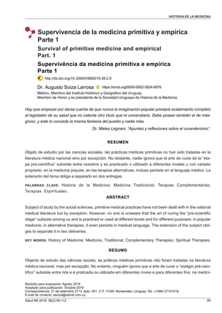 HISTORIA DE LA MEDICINA
Salud Mil 2019; 38(2):95-112 95
Supervivencia de la medicina primitiva y empírica
Parte 1
Supervivência da medicina primitiva e empírica
Parte 1
http://dx.doi.org/10.35954/SM2019.38.2.9
Survival of primitive medicine and empirical
Part. 1
Recibido para evaluación: Agosto 2019
Aceptado para publicación: Octubre 2019
Correspondencia: 21 de setiembre 2713. Apto. 401. C.P. 11300. Montevideo, Uruguay. Tel.: (+598) 27101418.
E-mail de contacto: asoiza@adinet.com.uy
RESUMEN
Objeto de estudio por las ciencias sociales, las prácticas médicas primitivas no han sido tratadas en la
literatura médica nacional sino por excepción. No obstante, nadie ignora que el arte de curar de la “eta-
pa pre-científica” subsiste entre nosotros y es practicado o utilizado a diferentes niveles y con variado
propósito: en la medicina popular, en las terapias alternativas, incluso persiste en el lenguaje médico. La
extensión del tema obliga a separarlo en dos entregas.
PALABRAS CLAVE: Historia de la Medicina; Medicina Tradicional; Terapias Complementarias;
Terapias Espirituales.
ABSTRACT
Subject of study by the social sciences, primitive medical practices have not been dealt with in the national
medical literature but by exception. However, no one is unaware that the art of curing the “pre-scientific
stage” subsists among us and is practiced or used at different levels and for different purposes: in popular
medicine, in alternative therapies, it even persists in medical language. The extension of the subject obli-
ges to separate it in two deliveries.
KEY WORDS: History of Medicine; Medicine, Traditional; Complementary Therapies; Spiritual Therapies.
RESUMO
Objecto de estudo das ciências sociais, as práticas médicas primitivas não foram tratadas na literatura
médica nacional, mas por excepção. No entanto, ninguém ignora que a arte de curar o “estágio pré-cien-
tífico” subsiste entre nós e é praticada ou utilizada em diferentes níveis e para diferentes fins: na medici-
Médico. Miembro del Instituto Histórico y Geográfico del Uruguay.
Miembro de Honor y ex presidente de la Sociedad Uruguaya de Historia de la Medicina.
Dr. Augusto Soiza Larrosa https://orcid.org/0000-0002-3924-9976
Hay que empezar por darse cuenta de que nunca la imaginación popular prestará acatamiento completo
al legislador de su salud que no ostente otro título que el universitario. Debe poseer también el de mila-
groso, y éste lo concede la misma fantasía del pueblo y nadie más.
Dr. Mateo Legnani, “Apuntes y reflexiones sobre el curanderismo”.
 