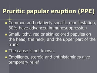 Pruritic papular eruption (PPE)
 Common and relatively specific manifestation,
60% have advanced immunosuppression
 Small, itchy, red or skin-colored papules on
the head, the neck, and the upper part of the
trunk
 The cause is not known.
 Emollients, steroid and antihistamines give
temporary relief
 