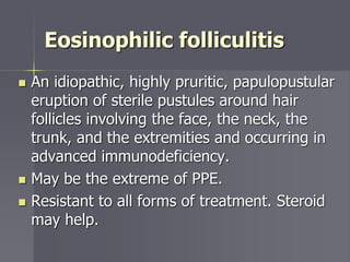 Eosinophilic folliculitis
 An idiopathic, highly pruritic, papulopustular
eruption of sterile pustules around hair
follicles involving the face, the neck, the
trunk, and the extremities and occurring in
advanced immunodeficiency.
 May be the extreme of PPE.
 Resistant to all forms of treatment. Steroid
may help.
 