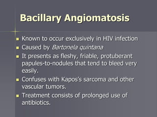 Bacillary Angiomatosis
 Known to occur exclusively in HIV infection
 Caused by Bartonela quintana
 It presents as fleshy, friable, protuberant
papules-to-nodules that tend to bleed very
easily.
 Confuses with Kapos’s sarcoma and other
vascular tumors.
 Treatment consists of prolonged use of
antibiotics.
 