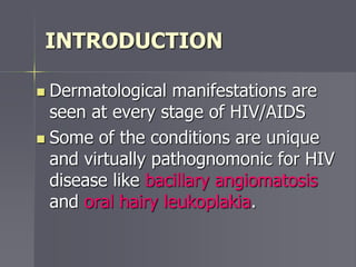 INTRODUCTION
 Dermatological manifestations are
seen at every stage of HIV/AIDS
 Some of the conditions are unique
and virtually pathognomonic for HIV
disease like bacillary angiomatosis
and oral hairy leukoplakia.
 