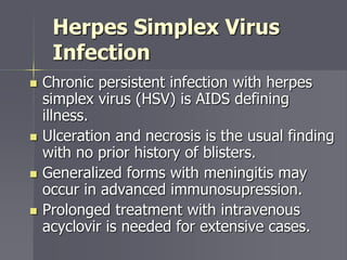 Herpes Simplex Virus
Infection
 Chronic persistent infection with herpes
simplex virus (HSV) is AIDS defining
illness.
 Ulceration and necrosis is the usual finding
with no prior history of blisters.
 Generalized forms with meningitis may
occur in advanced immunosupression.
 Prolonged treatment with intravenous
acyclovir is needed for extensive cases.
 