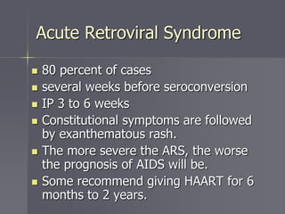 Acute Retroviral Syndrome
 80 percent of cases
 several weeks before seroconversion
 IP 3 to 6 weeks
 Constitutional symptoms are followed
by exanthematous rash.
 The more severe the ARS, the worse
the prognosis of AIDS will be.
 Some recommend giving HAART for 6
months to 2 years.
 