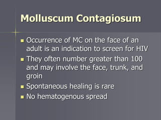Molluscum Contagiosum
 Occurrence of MC on the face of an
adult is an indication to screen for HIV
 They often number greater than 100
and may involve the face, trunk, and
groin
 Spontaneous healing is rare
 No hematogenous spread
 