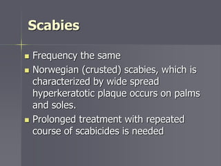 Scabies
 Frequency the same
 Norwegian (crusted) scabies, which is
characterized by wide spread
hyperkeratotic plaque occurs on palms
and soles.
 Prolonged treatment with repeated
course of scabicides is needed
 