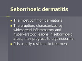 Seborrhoeic dermatitis
 The most common dermatosis
 The eruption, characterized by
widespread inflammatory and
hyperkeratotic lesions in seborrhoeic
areas, may progress to erythroderma.
 It is usually resistant to treatment
 