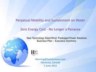 Perpetual Mobility and Sustainment on Water

  Zero Energy Cost - No Longer a Panacea

      New Technology Solar/Wind: Packaged Power Solutions
              Business Plan - Executive Summery




             Henning@hjaSolutions.com
                 Montreal, Canada
                    1 June 2012
 