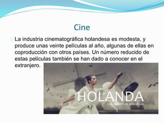Cine
La industria cinematográfica holandesa es modesta, y
produce unas veinte películas al año, algunas de ellas en
coproducción con otros países. Un número reducido de
estas películas también se han dado a conocer en el
extranjero.
 