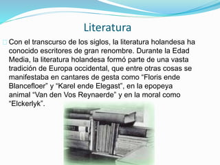 Literatura
Con el transcurso de los siglos, la literatura holandesa ha
conocido escritores de gran renombre. Durante la Edad
Media, la literatura holandesa formó parte de una vasta
tradición de Europa occidental, que entre otras cosas se
manifestaba en cantares de gesta como “Floris ende
Blancefloer” y “Karel ende Elegast”, en la epopeya
animal “Van den Vos Reynaerde” y en la moral como
“Elckerlyk”.
 