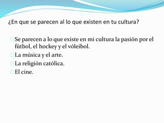 ¿En que se parecen al lo que existen en tu cultura?
Se parecen a lo que existe en mi cultura la pasión por el
fútbol, el hockey y el vóleibol.
La música y el arte.
La religión católica.
El cine.
 