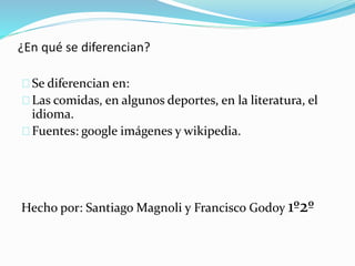 ¿En qué se diferencian?
Se diferencian en:
Las comidas, en algunos deportes, en la literatura, el
idioma.
Fuentes: google imágenes y wikipedia.
Hecho por: Santiago Magnoli y Francisco Godoy 1º2º
 