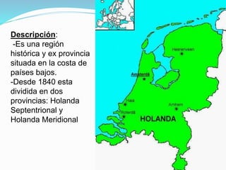 Descripción:
-Es una región
histórica y ex provincia
situada en la costa de
países bajos.
-Desde 1840 esta
dividida en dos
provincias: Holanda
Septentrional y
Holanda Meridional
 