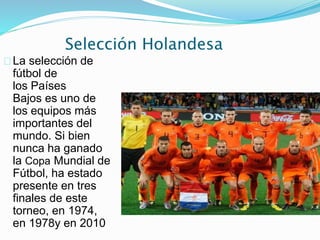 Selección Holandesa
La selección de
fútbol de
los Países
Bajos es uno de
los equipos más
importantes del
mundo. Si bien
nunca ha ganado
la Copa Mundial de
Fútbol, ha estado
presente en tres
finales de este
torneo, en 1974,
en 1978y en 2010
 