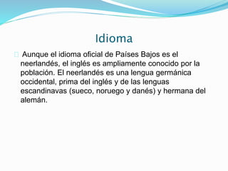 Idioma
Aunque el idioma oficial de Países Bajos es el
neerlandés, el inglés es ampliamente conocido por la
población. El neerlandés es una lengua germánica
occidental, prima del inglés y de las lenguas
escandinavas (sueco, noruego y danés) y hermana del
alemán.
 